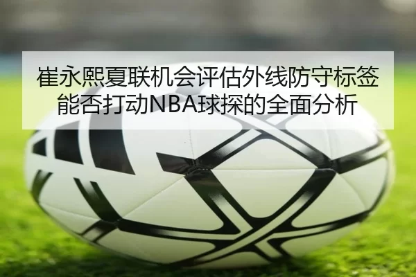 崔永熙夏联机会评估外线防守标签能否打动NBA球探的全面分析