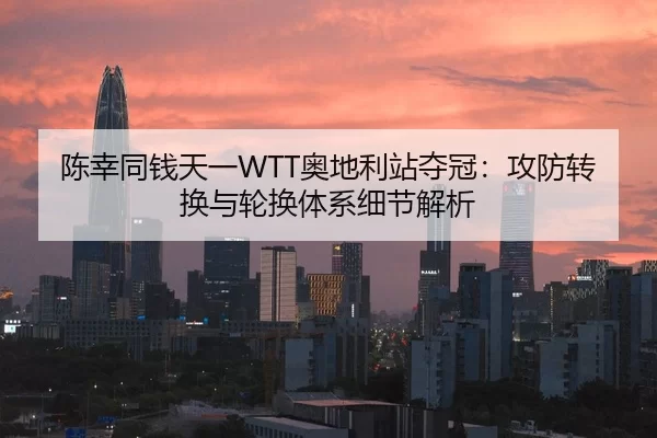 陈幸同钱天一WTT奥地利站夺冠：攻防转换与轮换体系细节解析