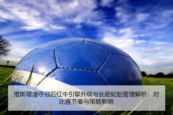 维斯塔潘夺冠后红牛引擎升级与长距轮胎管理解析：对比赛节奏与策略影响