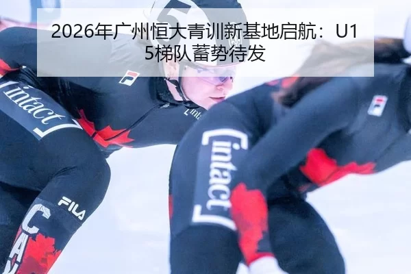 2026年广州恒大青训新基地启航：U15梯队蓄势待发