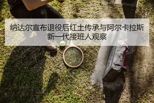 纳达尔宣布退役后红土传承与阿尔卡拉斯新一代接班人观察