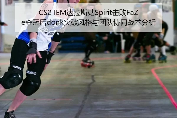 CS2 IEM达拉斯站Spirit击败FaZe夺冠后donk突破风格与团队协同战术分析