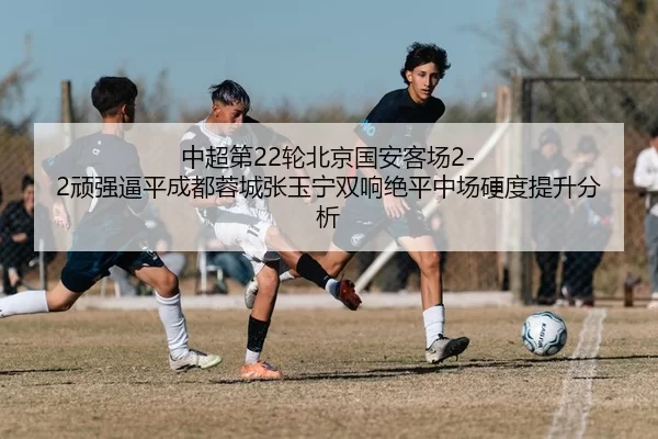 中超第22轮北京国安客场2-2顽强逼平成都蓉城张玉宁双响绝平中场硬度提升分析